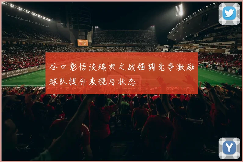 谷口彰悟谈瑞典之战强调竞争激励球队提升表现与状态
