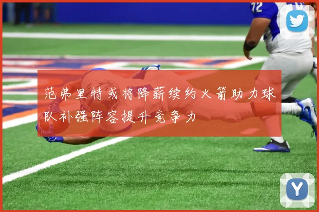 范弗里特或将降薪续约火箭助力球队补强阵容提升竞争力