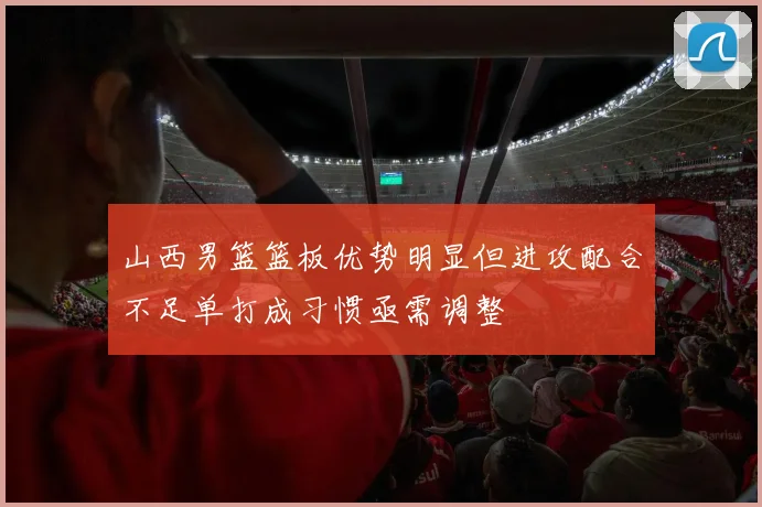 山西男篮篮板优势明显但进攻配合不足单打成习惯亟需调整