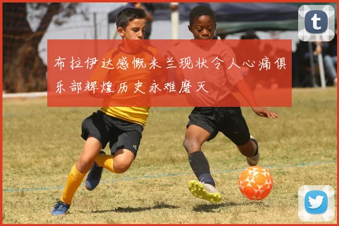 布拉伊达感慨米兰现状令人心痛俱乐部辉煌历史永难磨灭
