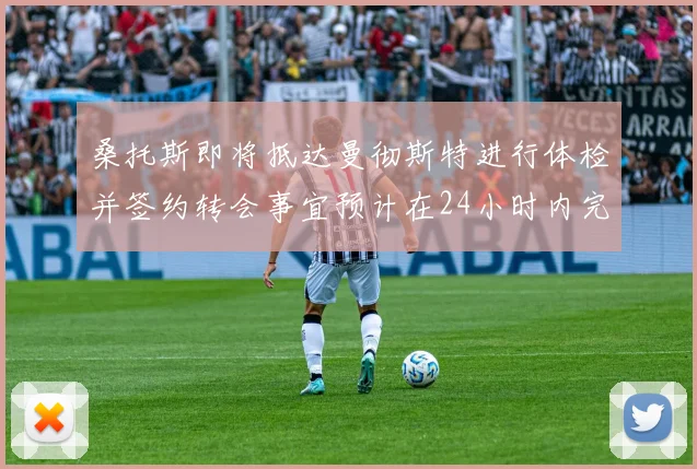 桑托斯即将抵达曼彻斯特进行体检并签约转会事宜预计在24小时内完成
