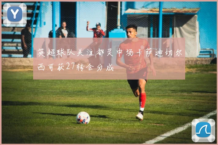英超球队关注都灵中场卡萨迪切尔西可获27转会分成