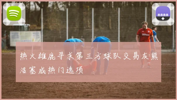 热火雄鹿寻求第三方球队交易灰熊活塞成热门选项