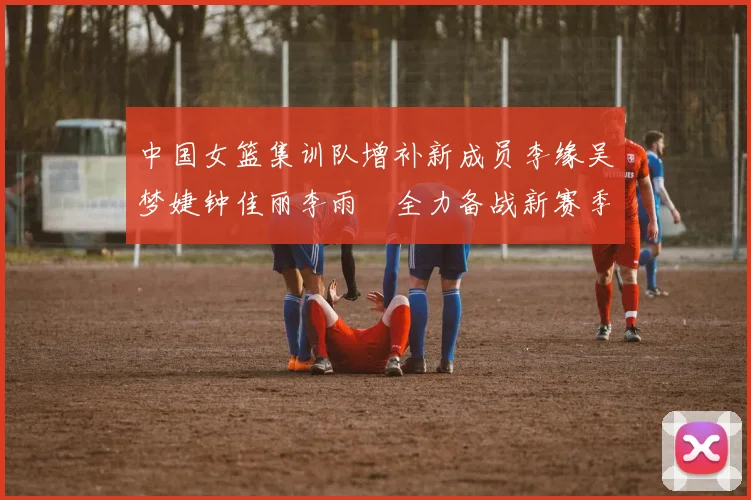 中国女篮集训队增补新成员李缘吴梦婕钟佳丽李雨汧全力备战新赛季