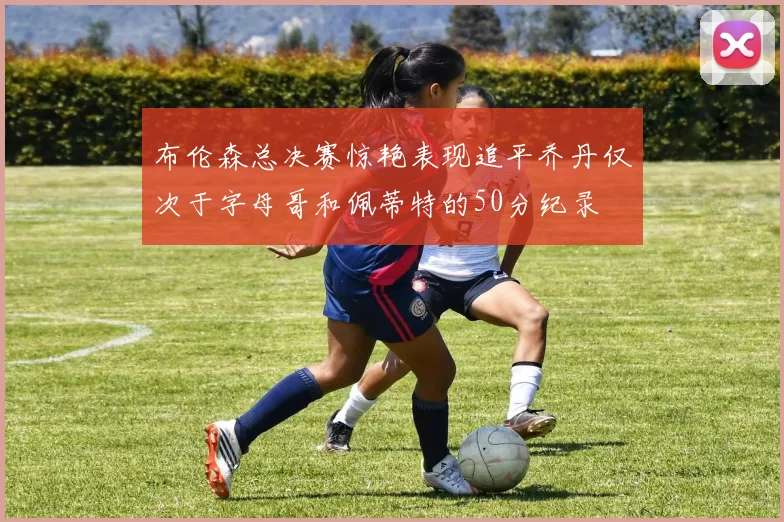 布伦森总决赛惊艳表现追平乔丹仅次于字母哥和佩蒂特的50分纪录