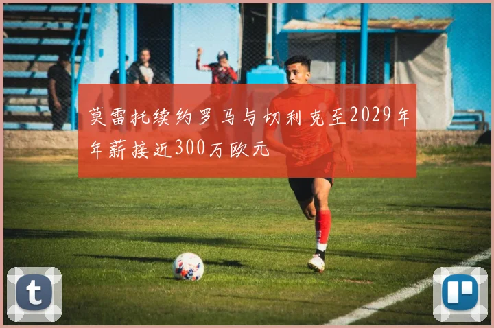 莫雷托续约罗马与切利克至2029年年薪接近300万欧元