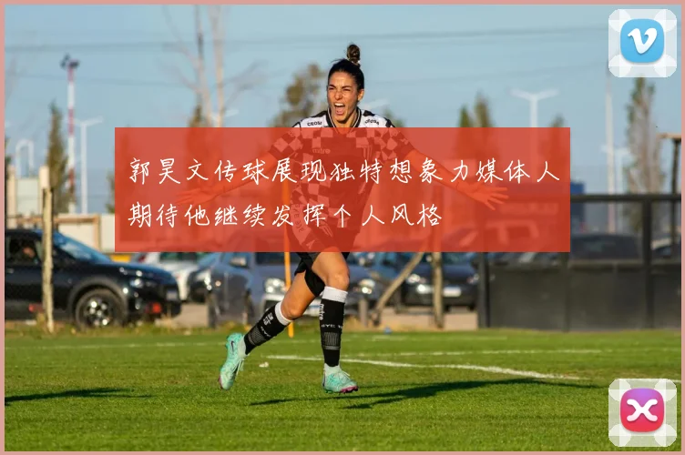 郭昊文传球展现独特想象力媒体人期待他继续发挥个人风格