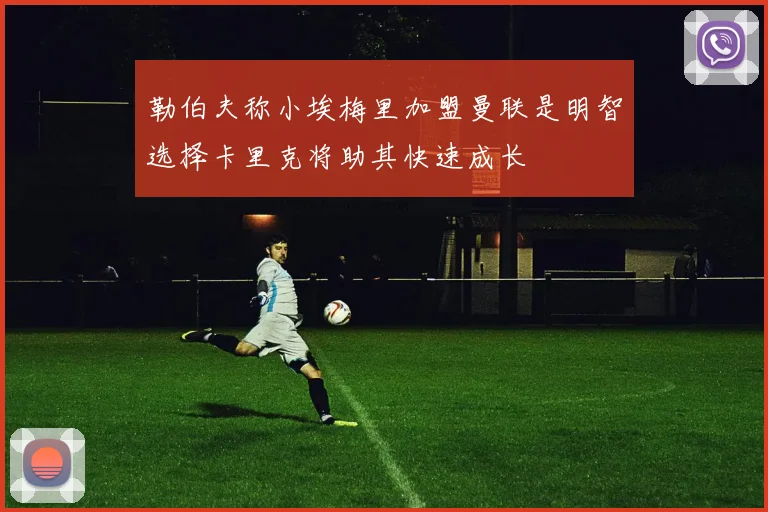 勒伯夫称小埃梅里加盟曼联是明智选择卡里克将助其快速成长