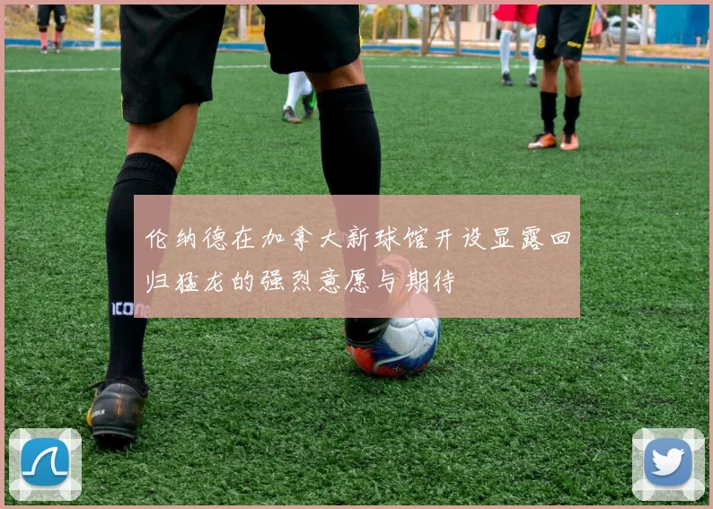 伦纳德在加拿大新球馆开设显露回归猛龙的强烈意愿与期待
