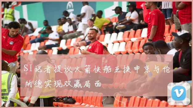 SI记者提议火箭快船互换申京与伦纳德实现双赢局面